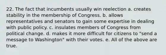 22. The fact that incumbents usually win reelection a. creates stability in the membership of Congress. b. allows representatives and senators to gain some expertise in dealing with public policy. c. insulates members of Congress from political change. d. makes it more difficult for citizens to "send a message to Washington" with their votes. e. All of the above are true.