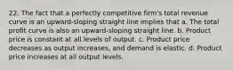 22. The fact that a perfectly competitive firm's total revenue curve is an upward-sloping straight line implies that a. The total profit curve is also an upward-sloping straight line. b. Product price is constant at all levels of output. c. Product price decreases as output increases, and demand is elastic. d. Product price increases at all output levels.