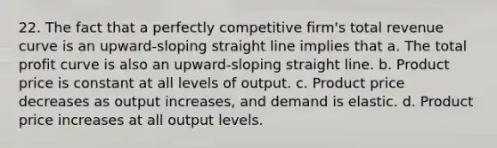 22. The fact that a perfectly competitive firm's total revenue curve is an upward-sloping straight line implies that a. The total profit curve is also an upward-sloping straight line. b. Product price is constant at all levels of output. c. Product price decreases as output increases, and demand is elastic. d. Product price increases at all output levels.