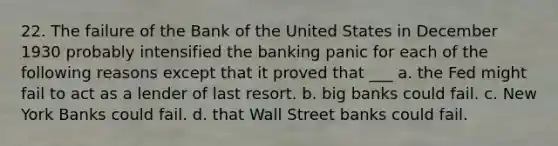 22. The failure of the Bank of the United States in December 1930 probably intensified the banking panic for each of the following reasons except that it proved that ___ a. the Fed might fail to act as a lender of last resort. b. big banks could fail. c. New York Banks could fail. d. that Wall Street banks could fail.