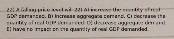 22) A falling price level will 22) A) increase the quantity of real GDP demanded. B) increase aggregate demand. C) decrease the quantity of real GDP demanded. D) decrease aggregate demand. E) have no impact on the quantity of real GDP demanded.