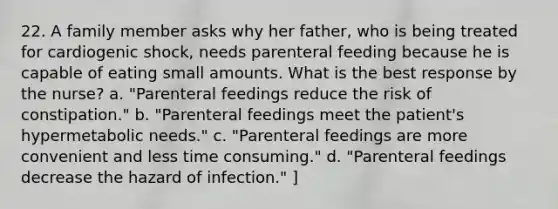 22. A family member asks why her father, who is being treated for cardiogenic shock, needs parenteral feeding because he is capable of eating small amounts. What is the best response by the nurse? a. "Parenteral feedings reduce the risk of constipation." b. "Parenteral feedings meet the patient's hypermetabolic needs." c. "Parenteral feedings are more convenient and less time consuming." d. "Parenteral feedings decrease the hazard of infection." ]