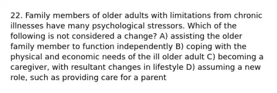 22. Family members of older adults with limitations from chronic illnesses have many psychological stressors. Which of the following is not considered a change? A) assisting the older family member to function independently B) coping with the physical and economic needs of the ill older adult C) becoming a caregiver, with resultant changes in lifestyle D) assuming a new role, such as providing care for a parent