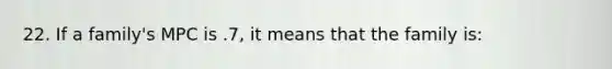 22. If a family's MPC is .7, it means that the family is: