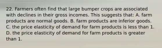 22. Farmers often find that large bumper crops are associated with declines in their gross incomes. This suggests that: A. farm products are normal goods. B. farm products are inferior goods. C. the price elasticity of demand for farm products is less than 1. D. the price elasticity of demand for farm products is greater than 1.