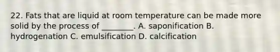 22. Fats that are liquid at room temperature can be made more solid by the process of ________. A. saponification B. hydrogenation C. emulsification D. calcification