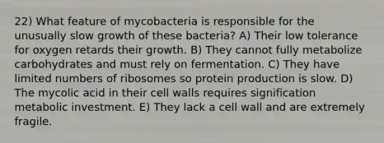 22) What feature of mycobacteria is responsible for the unusually slow growth of these bacteria? A) Their low tolerance for oxygen retards their growth. B) They cannot fully metabolize carbohydrates and must rely on fermentation. C) They have limited numbers of ribosomes so protein production is slow. D) The mycolic acid in their cell walls requires signification metabolic investment. E) They lack a cell wall and are extremely fragile.