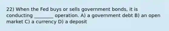 22) When the Fed buys or sells government bonds, it is conducting ________ operation. A) a government debt B) an open market C) a currency D) a deposit