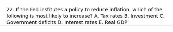 22. If the Fed institutes a policy to reduce inflation, which of the following is most likely to increase? A. Tax rates B. Investment C. Government deficits D. Interest rates E. Real GDP