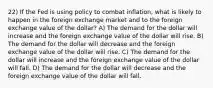 22) If the Fed is using policy to combat inflation, what is likely to happen in the foreign exchange market and to the foreign exchange value of the dollar? A) The demand for the dollar will increase and the foreign exchange value of the dollar will rise. B) The demand for the dollar will decrease and the foreign exchange value of the dollar will rise. C) The demand for the dollar will increase and the foreign exchange value of the dollar will fall. D) The demand for the dollar will decrease and the foreign exchange value of the dollar will fall.