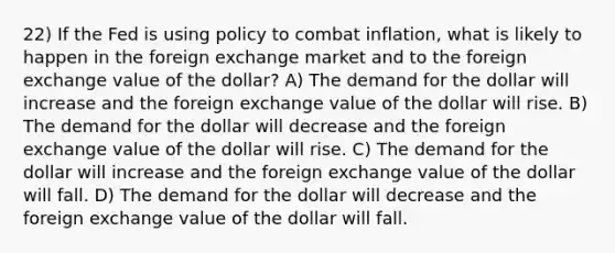 22) If the Fed is using policy to combat inflation, what is likely to happen in the foreign exchange market and to the foreign exchange value of the dollar? A) The demand for the dollar will increase and the foreign exchange value of the dollar will rise. B) The demand for the dollar will decrease and the foreign exchange value of the dollar will rise. C) The demand for the dollar will increase and the foreign exchange value of the dollar will fall. D) The demand for the dollar will decrease and the foreign exchange value of the dollar will fall.