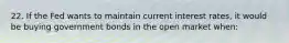 22. If the Fed wants to maintain current interest rates, it would be buying government bonds in the open market when: