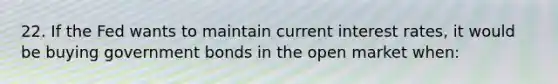 22. If the Fed wants to maintain current interest rates, it would be buying government bonds in the open market when: