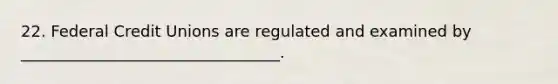 22. Federal Credit Unions are regulated and examined by _________________________________.