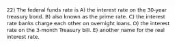 22) The federal funds rate is A) the interest rate on the 30-year treasury bond. B) also known as the prime rate. C) the interest rate banks charge each other on overnight loans. D) the interest rate on the 3-month Treasury bill. E) another name for the real interest rate.