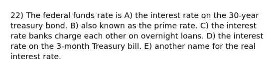 22) The federal funds rate is A) the interest rate on the 30-year treasury bond. B) also known as the prime rate. C) the interest rate banks charge each other on overnight loans. D) the interest rate on the 3-month Treasury bill. E) another name for the real interest rate.