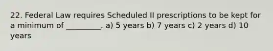 22. Federal Law requires Scheduled II prescriptions to be kept for a minimum of _________. a) 5 years b) 7 years c) 2 years d) 10 years