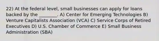 22) At the federal level, small businesses can apply for loans backed by the ________. A) Center for Emerging Technologies B) Venture Capitalists Association (VCA) C) Service Corps of Retired Executives D) U.S. Chamber of Commerce E) Small Business Administration (SBA)