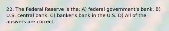 22. The Federal Reserve is the: A) federal government's bank. B) U.S. central bank. C) banker's bank in the U.S. D) All of the answers are correct.