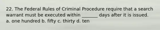 22. The Federal Rules of Criminal Procedure require that a search warrant must be executed within _______ days after it is issued. a. one hundred b. fifty c. thirty d. ten