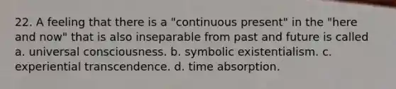 22. A feeling that there is a "continuous present" in the "here and now" that is also inseparable from past and future is called a. universal consciousness. b. symbolic existentialism. c. experiential transcendence. d. time absorption.