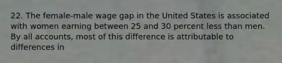 22. The female-male wage gap in the United States is associated with women earning between 25 and 30 percent less than men. By all accounts, most of this difference is attributable to differences in