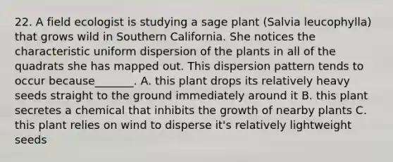 22. A field ecologist is studying a sage plant (Salvia leucophylla) that grows wild in Southern California. She notices the characteristic uniform dispersion of the plants in all of the quadrats she has mapped out. This dispersion pattern tends to occur because_______. A. this plant drops its relatively heavy seeds straight to the ground immediately around it B. this plant secretes a chemical that inhibits the growth of nearby plants C. this plant relies on wind to disperse it's relatively lightweight seeds