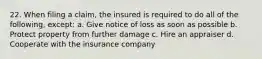 22. When filing a claim, the insured is required to do all of the following, except: a. Give notice of loss as soon as possible b. Protect property from further damage c. Hire an appraiser d. Cooperate with the insurance company