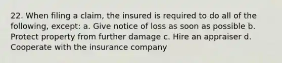 22. When filing a claim, the insured is required to do all of the following, except: a. Give notice of loss as soon as possible b. Protect property from further damage c. Hire an appraiser d. Cooperate with the insurance company