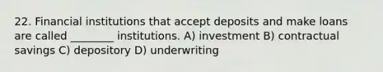 22. Financial institutions that accept deposits and make loans are called ________ institutions. A) investment B) contractual savings C) depository D) underwriting