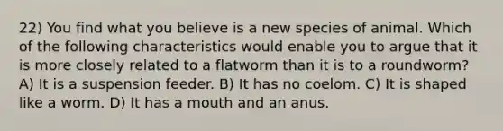 22) You find what you believe is a new species of animal. Which of the following characteristics would enable you to argue that it is more closely related to a flatworm than it is to a roundworm? A) It is a suspension feeder. B) It has no coelom. C) It is shaped like a worm. D) It has a mouth and an anus.