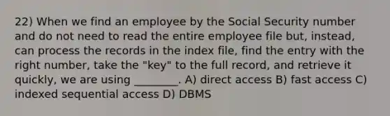 22) When we find an employee by the Social Security number and do not need to read the entire employee file but, instead, can process the records in the index file, find the entry with the right number, take the "key" to the full record, and retrieve it quickly, we are using ________. A) direct access B) fast access C) indexed sequential access D) DBMS