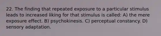 22. The finding that repeated exposure to a particular stimulus leads to increased liking for that stimulus is called: A) the mere exposure effect. B) psychokinesis. C) <a href='https://www.questionai.com/knowledge/kR69c1pZED-perceptual-constancy' class='anchor-knowledge'>perceptual constancy</a>. D) sensory adaptation.