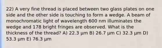 22) A very fine thread is placed between two glass plates on one side and the other side is touching to form a wedge. A beam of monochromatic light of wavelength 600 nm illuminates the wedge and 178 bright fringes are observed. What is the thickness of the thread? A) 22.3 μm B) 26.7 μm C) 32.3 μm D) 53.3 μm E) 76.3 μm