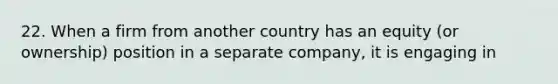 22. When a firm from another country has an equity (or ownership) position in a separate company, it is engaging in