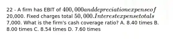 22 - A firm has EBIT of 400,000 and depreciation expense of20,000. Fixed charges total 50,000. Interest expense totals7,000. What is the firm's cash coverage ratio? A. 8.40 times B. 8.00 times C. 8.54 times D. 7.60 times