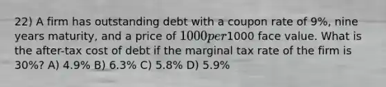 22) A firm has outstanding debt with a coupon rate of 9%, nine years maturity, and a price of 1000 per1000 face value. What is the after-tax cost of debt if the marginal tax rate of the firm is 30%? A) 4.9% B) 6.3% C) 5.8% D) 5.9%