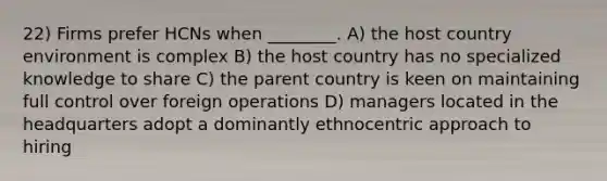 22) Firms prefer HCNs when ________. A) the host country environment is complex B) the host country has no specialized knowledge to share C) the parent country is keen on maintaining full control over foreign operations D) managers located in the headquarters adopt a dominantly ethnocentric approach to hiring