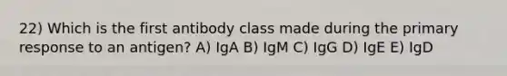 22) Which is the first antibody class made during the primary response to an antigen? A) IgA B) IgM C) IgG D) IgE E) IgD