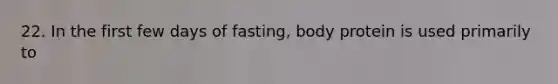 22. In the first few days of fasting, body protein is used primarily to