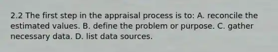 2.2 The first step in the appraisal process is to: A. reconcile the estimated values. B. define the problem or purpose. C. gather necessary data. D. list data sources.