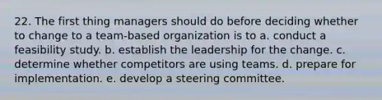 22. The first thing managers should do before deciding whether to change to a team-based organization is to a. conduct a feasibility study. b. establish the leadership for the change. c. determine whether competitors are using teams. d. prepare for implementation. e. develop a steering committee.