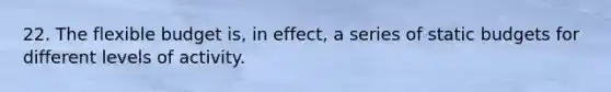 22. The flexible budget is, in effect, a series of static budgets for different levels of activity.