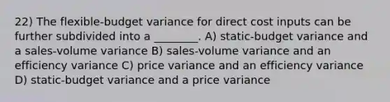 22) The flexible-budget variance for direct cost inputs can be further subdivided into a ________. A) static-budget variance and a sales-volume variance B) sales-volume variance and an efficiency variance C) price variance and an efficiency variance D) static-budget variance and a price variance