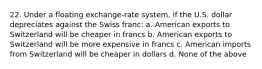 22. Under a floating exchange-rate system, if the U.S. dollar depreciates against the Swiss franc: a. American exports to Switzerland will be cheaper in francs b. American exports to Switzerland will be more expensive in francs c. American imports from Switzerland will be cheaper in dollars d. None of the above