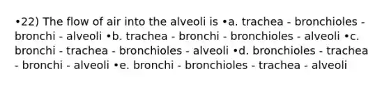 •22) The flow of air into the alveoli is •a. trachea - bronchioles - bronchi - alveoli •b. trachea - bronchi - bronchioles - alveoli •c. bronchi - trachea - bronchioles - alveoli •d. bronchioles - trachea - bronchi - alveoli •e. bronchi - bronchioles - trachea - alveoli