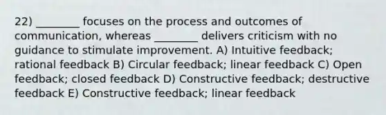 22) ________ focuses on the process and outcomes of communication, whereas ________ delivers criticism with no guidance to stimulate improvement. A) Intuitive feedback; rational feedback B) Circular feedback; linear feedback C) Open feedback; closed feedback D) Constructive feedback; destructive feedback E) Constructive feedback; linear feedback