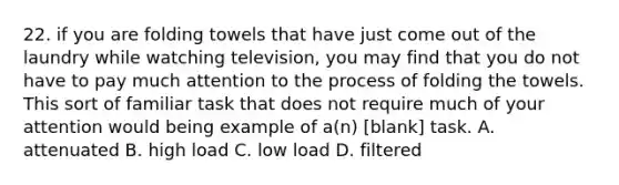 22. if you are folding towels that have just come out of the laundry while watching television, you may find that you do not have to pay much attention to the process of folding the towels. This sort of familiar task that does not require much of your attention would being example of a(n) [blank] task. A. attenuated B. high load C. low load D. filtered