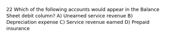 22 Which of the following accounts would appear in the Balance Sheet debit column? A) Unearned service revenue B) Depreciation expense C) Service revenue earned D) Prepaid insurance