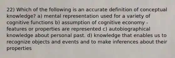 22) Which of the following is an accurate definition of conceptual knowledge? a) mental representation used for a variety of cognitive functions b) assumption of cognitive economy - features or properties are represented c) autobiographical knowledge about personal past. d) knowledge that enables us to recognize objects and events and to make inferences about their properties